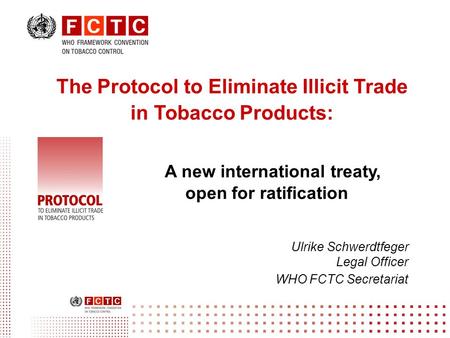 The Protocol to Eliminate Illicit Trade in Tobacco Products: A new international treaty, open for ratification Ulrike Schwerdtfeger Legal Officer WHO FCTC.