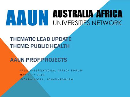 THEMATIC LEAD UPDATE THEME: PUBLIC HEALTH AAUN PRDF PROJECTS AAUN INTERNATIONAL AFRICA FORUM MAY 11 TH 2015 INDABA HOTEL, JOHANNESBURG.