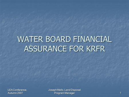 LEA Conference, Autumn 2007 Joseph Mello, Land Disposal Program Manager 1 WATER BOARD FINANCIAL ASSURANCE FOR KRFR.