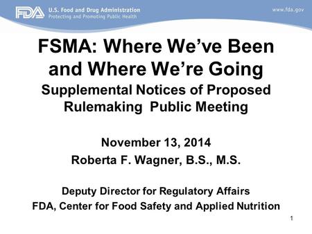 FSMA: Where We’ve Been and Where We’re Going Supplemental Notices of Proposed Rulemaking Public Meeting November 13, 2014 Roberta F. Wagner, B.S., M.S.