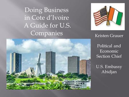 Doing Business in Cote d’Ivoire A Guide for U.S. Companies Kristen Grauer Political and Economic Section Chief U.S. Embassy Abidjan.