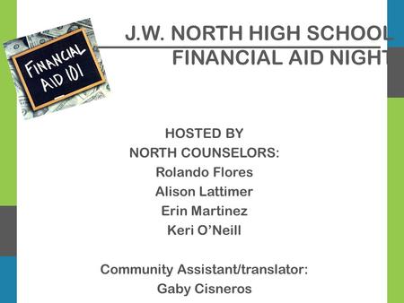 J.W. NORTH HIGH SCHOOL FINANCIAL AID NIGHT HOSTED BY NORTH COUNSELORS: Rolando Flores Alison Lattimer Erin Martinez Keri O’Neill Community Assistant/translator: