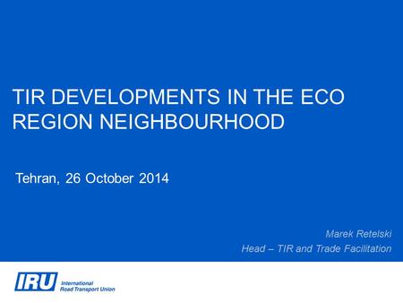 TIR DEVELOPMENTS IN THE ECO REGION NEIGHBOURHOOD Tehran, 26 October 2014 Marek Retelski Head – TIR and Trade Facilitation.