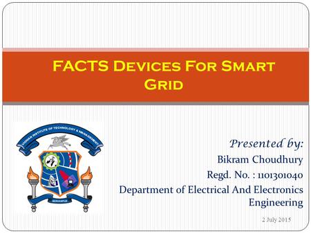 Presented by: Bikram Choudhury Regd. No. : 1101301040 Department of Electrical And Electronics Engineering FACTS Devices For Smart Grid 2 July 2015.