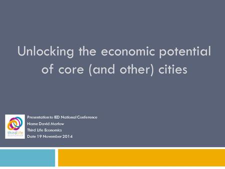 Unlocking the economic potential of core (and other) cities Presentation to IED National Conference Name David Marlow Third Life Economics Date 19 November.