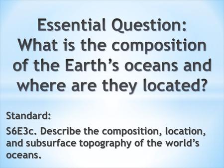 Essential Question: What is the composition of the Earth’s oceans and where are they located? Standard: S6E3c. Describe the composition, location, and.