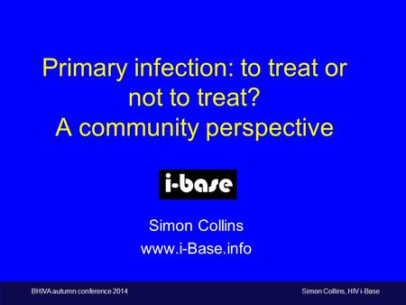 BHIVA autumn conference 2014 Simon Collins, HIV i-Base Primary infection: to treat or not to treat? A community perspective Simon Collins www.i-Base.info.