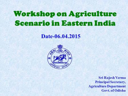 Workshop on Agriculture Scenario in Eastern India Sri Rajesh Verma Principal Secretary, Agriculture Department Govt. of Odisha Date-06.04.2015.