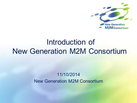 Introduction of New Generation M2M Consortium 11/10/2014 New Generation M2M Consortium.