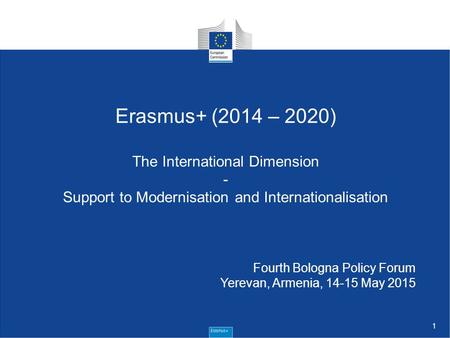 1 Erasmus+ (2014 – 2020) The International Dimension - Support to Modernisation and Internationalisation Fourth Bologna Policy Forum Yerevan, Armenia,