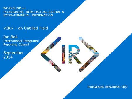 WORKSHOP on INTANGIBLES, INTELLECTUAL CAPITAL & EXTRA-FINANCIAL INFORMATION – an Untilled Field Ian Ball International Integrated Reporting Council September.