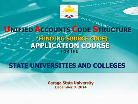 U NIFIED A CCOUNTS C ODE S TRUCTURE APPLICATION COURSE FOR THE Caraga State University December 8, 2014 STATE UNIVERSITIES AND COLLEGES (FUNDING SOURCE.