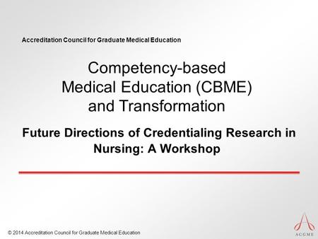 Accreditation Council for Graduate Medical Education © 2014 Accreditation Council for Graduate Medical Education Competency-based Medical Education (CBME)