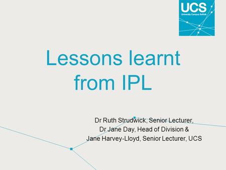 Lessons learnt from IPL Dr Ruth Strudwick, Senior Lecturer, Dr Jane Day, Head of Division & Jane Harvey-Lloyd, Senior Lecturer, UCS.