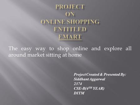 The easy way to shop online and explore all around market sitting at home Project Created & Presented By: Siddhant Aggarwal 2374 CSE-B(4 TH YEAR) DITM.