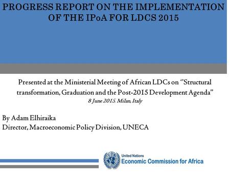 PROGRESS REPORT ON THE IMPLEMENTATION OF THE IPoA FOR LDCS 2015 Presented at the Ministerial Meeting of African LDCs on ‘’Structural transformation, Graduation.