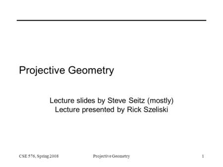 CSE 576, Spring 2008Projective Geometry1 Lecture slides by Steve Seitz (mostly) Lecture presented by Rick Szeliski.