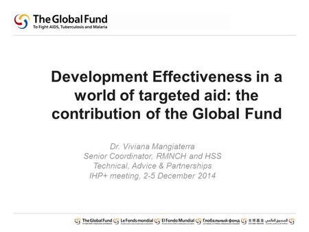 Development Effectiveness in a world of targeted aid: the contribution of the Global Fund Dr. Viviana Mangiaterra Senior Coordinator, RMNCH and HSS Technical,