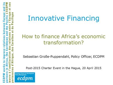 How to finance Africa’s economic transformation? Sebastian Große-Puppendahl, Policy Officer, ECDPM Post-2015 Charter Event in the Hague, 20 April 2015.