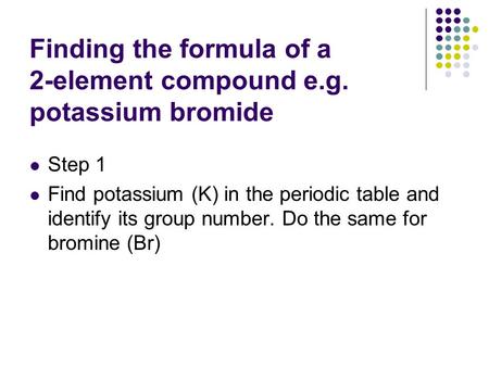 Finding the formula of a 2-element compound e.g. potassium bromide Step 1 Find potassium (K) in the periodic table and identify its group number. Do the.