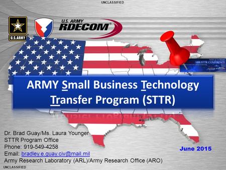 UNCLASSIFIED The Nation’s Premier Laboratory for Land Forces UNCLASSIFIED Dr. Brad Guay/Ms. Laura Younger STTR Program Office Phone: 919-549-4258 Email: