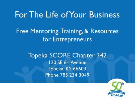 For The Life of Your Business Free Mentoring, Training, & Resources for Entrepreneurs Topeka SCORE Chapter 342 120 SE 6 th Avenue Topeka, KS 66603 Phone.