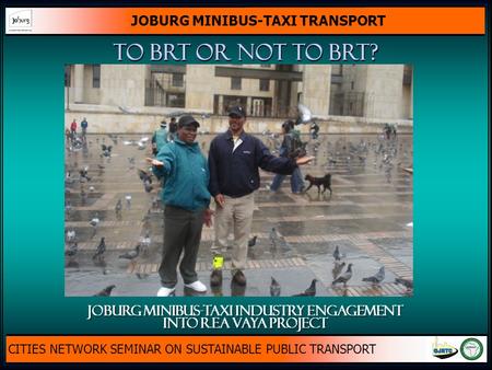 JOBURG MINIBUS-TAXI TRANSPORT CITIES NETWORK SEMINAR ON SUSTAINABLE PUBLIC TRANSPORT To brt or not to brt? JOBURG MINIBUS-TAXI INDUSTRY ENGAGEMENT INTO.