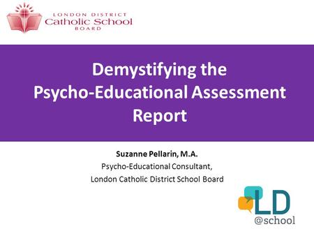 Demystifying the Psycho-Educational Assessment Report Suzanne Pellarin, M.A. Psycho-Educational Consultant, London Catholic District School Board.