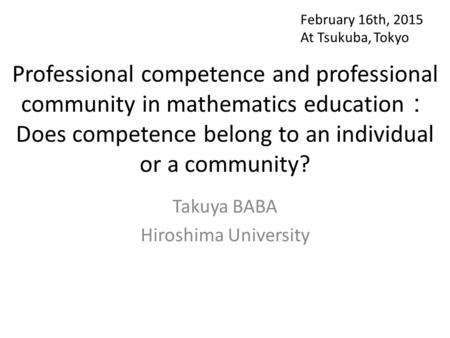 Professional competence and professional community in mathematics education ： Does competence belong to an individual or a community? Takuya BABA Hiroshima.