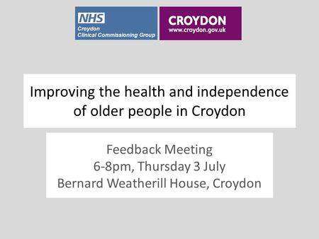 Croydon Clinical Commissioning Group Improving the health and independence of older people in Croydon Feedback Meeting 6-8pm, Thursday 3 July Bernard Weatherill.