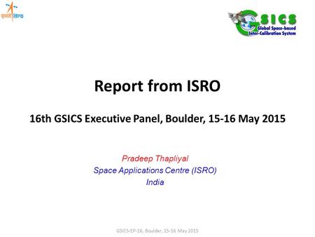 Report from ISRO 16th GSICS Executive Panel, Boulder, 15-16 May 2015 Pradeep Thapliyal Space Applications Centre (ISRO) India GSICS-EP-16, Boulder, 15-16.