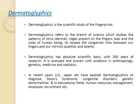 Dermatoglyphics Dermatoglyphics is the scientific study of the fingerprints. Dermatoglyphics refers to the branch of science which studies the patterns.