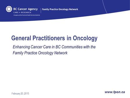 General Practitioners in Oncology Enhancing Cancer Care in BC Communities with the Family Practice Oncology Network February 20, 2015 www.fpon.ca.