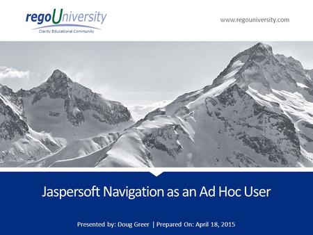 Www.regouniversity.com Clarity Educational Community Jaspersoft Navigation as an Ad Hoc User Presented by: Doug Greer | Prepared On: April 18, 2015.