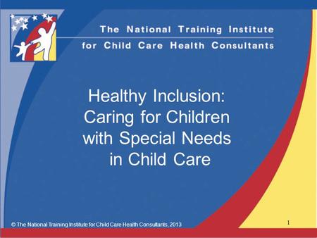 Healthy Inclusion: Caring for Children with Special Needs in Child Care © The National Training Institute for Child Care Health Consultants, 2013 1.