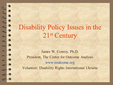 Disability Policy Issues in the 21 st Century James W. Conroy, Ph.D. President, The Center for Outcome Analysis www.eoutcome.org Volunteer, Disability.