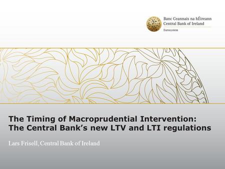 The Timing of Macroprudential Intervention: The Central Bank’s new LTV and LTI regulations Lars Frisell, Central Bank of Ireland.