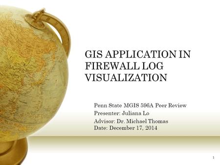 GIS APPLICATION IN FIREWALL LOG VISUALIZATION Penn State MGIS 596A Peer Review Presenter: Juliana Lo Advisor: Dr. Michael Thomas Date: December 17, 2014.