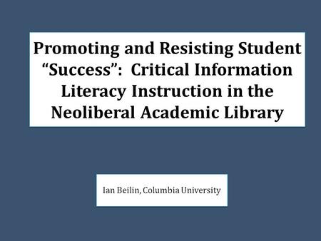 Promoting and Resisting Student “Success”: Critical Information Literacy Instruction in the Neoliberal Academic Library Ian Beilin, Columbia University.