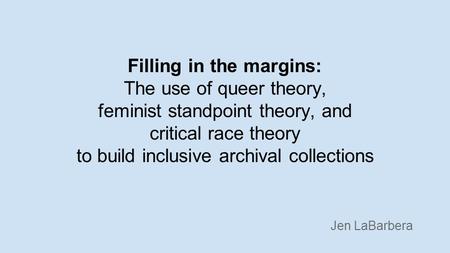 Filling in the margins: The use of queer theory, feminist standpoint theory, and critical race theory to build inclusive archival collections Jen LaBarbera.