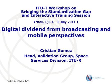 Nadi, Fiji, 4-6 July 2011 Digital dividend from broadcasting and mobile perspectives Cristian Gomez Head, Validation Group, Space Services Division, ITU-R.