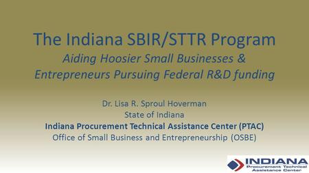 The Indiana SBIR/STTR Program Aiding Hoosier Small Businesses & Entrepreneurs Pursuing Federal R&D funding Dr. Lisa R. Sproul Hoverman State of Indiana.