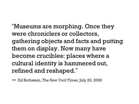 “Museums are morphing. Once they were chroniclers or collectors, gathering objects and facts and putting them on display. Now many have become crucibles: