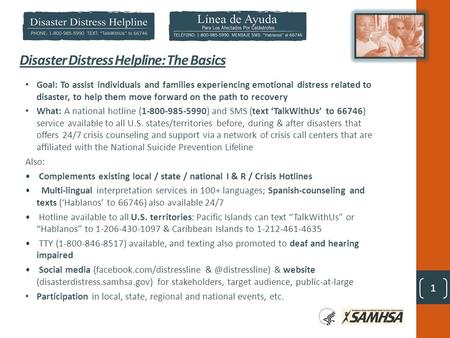 1 Disaster Distress Helpline: The Basics Goal: To assist individuals and families experiencing emotional distress related to disaster, to help them move.