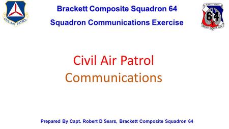 Brackett Composite Squadron 64 Squadron Communications Exercise Prepared By Capt. Robert D Sears, Brackett Composite Squadron 64 Civil Air Patrol Communications.