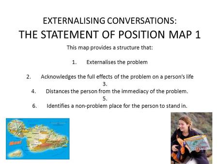 EXTERNALISING CONVERSATIONS: THE STATEMENT OF POSITION MAP 1 This map provides a structure that: 1.Externalises the problem 2.Acknowledges the full effects.