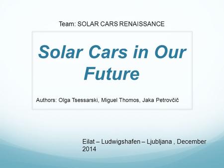 Solar Cars in Our Future Eilat – Ludwigshafen – Ljubljana, December 2014 Team: SOLAR CARS RENAISSANCE Authors: Olga Tsessarski, Miguel Thomos, Jaka Petrovčič.