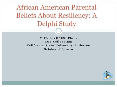 VITA L. JONES, Ph.D. COE Colloquium California State University Fullerton October 6 th, 2010 African American Parental Beliefs About Resiliency: A Delphi.