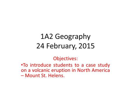 1A2 Geography 24 February, 2015 Objectives: To introduce students to a case study on a volcanic eruption in North America – Mount St. Helens.