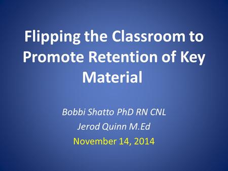 Flipping the Classroom to Promote Retention of Key Material Bobbi Shatto PhD RN CNL Jerod Quinn M.Ed November 14, 2014.